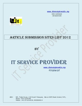 www.itserviceprovider.org
                                                       0731-4274245
                                                        9713216138




Article submission Sites List 2012


                                BY



 IT SERVICE PROVIDER
                                            www.itserviceprovider.org
                                                 9713216138




ADD:   305, Trade House, 14/3 South Tukoganj, Above HDFC Bank Indore( M.P),
       Phone: 0731-4274245
       Mobile: +91-9713216138, 9993068014
 