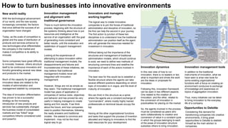 How to turn businesses into innovative environments
New world reality
With the technological advancement
of our world, and the new society
increasingly connected, the factors
that once defined the success of an
organization have changed.
Today, as the scale of competition is
global and the ease of distribution of
products and services enhance by
new technologies what differentiates
the company in the market and
makes it competitive is its ability to
innovate.
Some companies have great difficulty
to innovate; however, others structure
itself to be continuous innovators and
forceful generating several new ideas
and products to the market.
Much of the capacity for generating
innovative ideas are related to the
models of administration and
management stablish by companies.
The idea of innovation differentiation
has proven to be a successful
strategy as the increasing
introduction of new products and
services has substantially changed
the business model of consolidated
markets and has "killed" large
competitors hitherto considered solid
and powerful.
Innovation management
and alignment with
traditional governance
There is much behind the innovation
process, beginning with the structure of
the systemic thinking about how to put
resources and intelligence at the
service of an organization with the goal
of generating more consistent and
better results, until the evaluation and
redefinition of support management
models.
Looking at the experiences of
attempting to place innovation within
traditional management models, the
disappointments and failures and
inconsistencies of these initiatives, we
may believe that traditional
management models never will
integrated with innovation
management.
However, things are not as simple as
they seem. The traditional management
model has years of application in
companies of various sizes, objectives
and behavior and has proved be very
useful in helping managers to create
lasting and firm results. If we think
about the future, and how companies
need to position themselves, following
the ready answers and traditional
models - the easiest to convince and
implement - may not be the most
logical way to go.
Innovators and managers
working together
The logical way to create innovative
companies is to join the forces of traditional
administration and discipline of innovation, so
the first can help the second in your journey.
The first action to junction of these two
disciplines is to understand how the traditional
administration can position itself as the agent
who will generate the resources needed for
investment in innovation.
Without taking out the importance of the
structures and management of traditional
administration models, which should continue
to exist, we need to define new methods of
structuring command lines and redefine the
importance of each of the actors involved in
innovation.
The best view for this would be to establish a
flexible structure where the agents can take
several different positions depending on which
topic of innovation is in vogue, and the level of
maturity of innovation.
We can think in this structure as a spiral,
where the agents are a constant exchange of
"commanders", where mostly highly trained
professionals on technical issues occupy the
top.
Having all the other organizational functions
and tasks that support the process of invention
allocated and helping to innovators to find the
best resources for your development.
Innovation dynamics
In this new view of how to run
innovation, there is no leaders or led,
what is important and drives the work
are the ideas or proposals for
innovation.
Following this, innovation framework
can be seen in two different aspects.
One related to the creation of
innovation, and the other, related to
the conversion of innovation in
practicalities for placing on the market.
So, the agents involved in the process
must be considered as peers who
work collaboratively to creation and
conversion of value in a constant cycle
in which the groups belonging to each
of the areas of innovation structure
subsidize others to bring innovation.
Innovation management tools
In addition to the traditional
instruments of innovation, what we
have seen is arise new tools for
some existing organizational
functions with a focus on creating an
environment conducive to exchange
of knowledge and awareness on
topics of aggregation innovation.
Thus, many initiatives can be taken
to bring innovation to the everyday
life of a company.
Opportunities to Deloitte
Considering this demand for
transforming companies into creative
environments, it bring great
opportunities to Deloitte to stablish
himself as the main advisor to
companies.
 