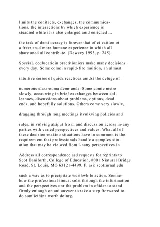 limits the conitacts, exchanges, the commumica-
tions, the interactions bv which experience is
steadied while it is also enlarged anid enriched ...
the task of demi ocracy is forever that of ci eatiton ot
a freer an-d more humane experience in which all
share ancd all contribute. (Dewevy 1993, p. 245)
SpeciaL ecdlucatioin practitioniers make many decisions
every day. Some come in rapid-fire moition, an almost
intuitive series of quick reactioas anidst the deluge of
numerous classrooma demr ands. Some comie msire
slowly, occaurring in brief excxhanges between col-
leanues, discussions about problems, options, dead
ends, and hopefully solutions. Others come very slowlv,
dragging through long meetings itvolxving policies and
rules, in volving aEiput fro m and discussion across m-any
parties with varied perspectives and values. What all of
these decision-makino situations have in comrmon is the
requirem ent that professionals handle a complex situ-
ation that may be vie wed fiom i-nany perspectives in
Address all correspondence asd requests for reprints to
Scot Daniforth, College of Education, 8001 Niatural Bridge
Road, St. Louis, MO 63121-4499. F. asi: scotIurnal.edu
such a wav as to precipitate worthwhile action. Somne-
how the professional iimust solrt thriough the inforimation
and the perspectives onr the problem in o6ider to stand
firmly eniough on ani answer to take a step ftorwarcd to
do somiiethina worth doinrg.
 