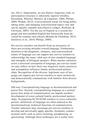 tos, 2011). Importantly, no one dialect, linguistic code, or
participation structure is inherently superior (Godley,
Sweetland, Wheeler, Minnici, & Carpenter, 2006; Philips,
2009; Wodak, 2012). Conversational norms for being polite,
taking turns, and changing conversational topics vary and
can be equally valuable and effective (Adger, Wolfram, &
Christian, 2007). Yet the use of English as a second lan-
guage and non-standard English has historically been de-
valued by teachers and schools (Beneke & Cheatham, 2015;
Gutiérrez et al., 2010; Philips, 2009).
Pre-service teachers can benefit from an awareness of
these pre-existing attitudes toward language. Furthermore,
attention to the pragmatic, semantic, and contextualized
nature of language use can support pre-service teachers to
acknowledge the many valid uses of non-standard language
and strengths of bilingual speakers. When teacher educators
resist a universal conception of language, pre-service teach-
ers may reflect on how their own linguistic styles, practices,
and assumptions influence family–professional partner-
ships. Recognition of the diverse, legitimate uses of lan-
guage can support pre-service teachers to more inclusively
and democratically communicate with families from diverse
backgrounds.
Old way: Conceptualizing language as decontextualized and
power-free. Second, conceptualizing language as a neutral,
power-free mode of communication can impede teachers’
development of cross-cultural family–professional partner-
ships. In preparing EC/EI/ECSE teachers to cross-culturally
partner, definitions of language are often reduced to the
decontextualized, technical functions of communication.
Teacher educators may encourage pre-service teachers to
develop and universally apply specific, formulaic commu-
nication skills such as active listening, paraphrasing, or
questioning. Although these techniques are a useful start,
 