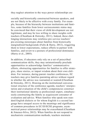 they neglect attention to the ways power relationships are
socially and historically constructed between speakers, and
are not likely to be effective with every family. For exam-
ple, because of the hierarchy between institutions and fami-
lies, some families from lower socioeconomic status may
be convinced that their views of child development are not
legitimate, and may be less willing to share insights with
teachers (Cheatham & Ostrosky, 2011). Indeed, these chal-
lenging interactions may reinforce pre-service teachers’
pre-existing stereotypes about families from historically
marginalized backgrounds (Fults & Harry, 2012), triggering
them to lower expectations, reduce efforts to partner with
families, and revert to a posture of professional dominance
(Harry et al., 2005).
In addition, if educators only rely on a set of prescribed
communication skills, they may unintentionally preclude
opportunities to acknowledge families’ communicative
efforts, obstructing opportunities for families to offer strate-
gies, share stories, or impart wisdom about their own chil-
dren. For instance, during parent–teacher conferences, EC
teachers may give families parenting advice without regard
to whether the advice was warranted or wanted (Cheatham
& Ostrosky, 2011). Drawing on the institutional conversa-
tional structure of the conference agenda, teachers’ interpre-
tation and evaluation of the child’s competencies construct
their institutional identity as professional expert, simultane-
ously constructing the family as acquiescent consumer of
evaluation and advice. When families who speak non-stan-
dard English dialects or for whom English is a second lan-
guage have unequal access to the meanings and significance
of common procedures in EC/EI/ECSE programs, asym-
metrical power relationships may be exacerbated (Cheatham
& Jimenez-Silva, 2012). When families do not respond to
mechanistic communication methods, teachers maintain
 