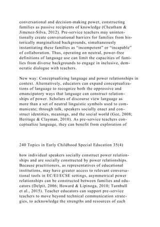 conversational and decision-making power, constructing
families as passive recipients of knowledge (Cheatham &
Jimenez-Silva, 2012). Pre-service teachers may uninten-
tionally create conversational barriers for families from his-
torically marginalized backgrounds, simultaneously
instantiating these families as “incompetent” or “incapable”
of collaboration. Thus, operating on neutral, power-free
definitions of language use can limit the capacities of fami-
lies from diverse backgrounds to engage in inclusive, dem-
ocratic dialogue with teachers.
New way: Conceptualizing language and power relationships in
context. Alternatively, educators can expand conceptualiza-
tions of language to recognize both the oppressive and
emancipatory ways that language can construct relation-
ships of power. Scholars of discourse view language as
more than a set of neutral linguistic symbols used to com-
municate; through talk, speakers socially enact and con-
struct identities, meanings, and the social world (Gee, 2008;
Heritage & Clayman, 2010). As pre-service teachers con-
ceptualize language, they can benefit from exploration of
240 Topics in Early Childhood Special Education 35(4)
how individual speakers socially construct power relation-
ships and are socially constructed by power relationships.
Because practitioners, as representatives of educational
institutions, may have greater access to relevant conversa-
tional tools in EC/EI/ECSE settings, asymmetrical power
relationships can be constructed between families and edu-
cators (Delpit, 2006; Howard & Lipinoga, 2010; Turnbull
et al., 2015). Teacher educators can support pre-service
teachers to move beyond technical communication strate-
gies, to acknowledge the strengths and resources of each
 