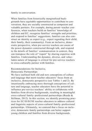 family in conversation.
When families from historically marginalized back-
grounds have equitable opportunities to contribute to con-
versation, they are socially constructed as competent and
valuable partners. For example, during parent–teacher con-
ferences, when teachers build on families’ knowledge of
children and EC, recognize families’ strengths and priorities,
and respond to families’ suggestions, families can also con-
struct an identity as expert (e.g., expert regarding their child,
their family, their community). From an inclusive, demo-
cratic perspective, when pre-service teachers are aware of
the power dynamics constructed through talk, and respond
to the details of families’ communication in context, they
can transpose the role of “expert” by sharing expertise with
families. Understanding the dynamic, diverse, and value-
laden nature of language is critical for pre-service teachers
to cross-culturally partner with families.
Recommendations for Inclusive,
Democratic Partnerships
We have outlined both old and new conceptions of culture
and language that merit teacher educators’ focus from an
inclusive, democratic perspective (see Tables 1 and 2). By
intentionally embracing more thorough conceptions of cul-
ture and language, teacher educators have the potential to
influence pre-service teachers’ ability to collaborate with
families from diverse backgrounds, resulting in meaningful
cross-cultural family–professional partnerships (Rueda &
Stillman, 2012). In this section, we identify promising prac-
tices for EC/EI/ECSE teacher educators to address cultural
and linguistic aspects of cross-cultural family–professional
partnerships. Ultimately, we contend that a focus on inclu-
sive, democratic family partnerships can better support
young children and families from diverse backgrounds.
 