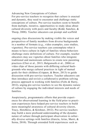 Advancing New Conceptions of Culture
For pre-service teachers to recognize that culture is enacted
and dynamic, they need to encounter and challenge static
conceptions of culture. Pre-service teachers seem to benefit
from multiple, iterative, opportunities to study ideas about
cultural diversity with peers and faculty (Kidd, Sanchez, &
Thorp, 2008). Teacher educators can prompt and scaffold
ongoing class discussions by making visible the voices and
perspectives of family members from diverse backgrounds
in a number of formats (e.g., video examples, case studies,
vignettes). Pre-service teachers can contemplate what it
means to have culture in light of families whose behaviors
challenge static definitions of culture. For example, teacher
educators may use vignettes about families who integrate
traditional and mainstream cultures to create new parenting
practices (Choi et al., 2013; Halgunseth et al., 2006) or
video clips of those parents with differing cultural back-
grounds who merge cultural practices in light of mutual
goals for their children (Crippen, & Brew, 2013) to guide
discussion with pre-service teachers. Teacher educators can
then introduce and revisit a collaborative problem-solving
process approach to working with families (Fults & Harry,
2012), urging pre-service teachers to see the dynamic nature
of culture by engaging the individual interests and needs of
families.
Auspiciously, programmatic efforts that provide experi-
ences for observational learning in the field prior to practi-
cum experiences have helped pre-service teachers to build
more meaningful awareness of cultural diversity (Jurow,
Tracy, Hotchkiss, & Kirshner, 2012). Pre-service teachers
may build a more profound understanding of the dynamic
nature of culture through participant observation in cultur-
ally diverse settings with families (García, Arias, Murri, &
Serna, 2010). Through extended field experiences such as
 