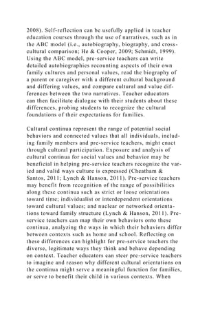 2008). Self-reflection can be usefully applied in teacher
education courses through the use of narratives, such as in
the ABC model (i.e., autobiography, biography, and cross-
cultural comparison; He & Cooper, 2009; Schmidt, 1999).
Using the ABC model, pre-service teachers can write
detailed autobiographies recounting aspects of their own
family cultures and personal values, read the biography of
a parent or caregiver with a different cultural background
and differing values, and compare cultural and value dif-
ferences between the two narratives. Teacher educators
can then facilitate dialogue with their students about these
differences, probing students to recognize the cultural
foundations of their expectations for families.
Cultural continua represent the range of potential social
behaviors and connected values that all individuals, includ-
ing family members and pre-service teachers, might enact
through cultural participation. Exposure and analysis of
cultural continua for social values and behavior may be
beneficial in helping pre-service teachers recognize the var-
ied and valid ways culture is expressed (Cheatham &
Santos, 2011; Lynch & Hanson, 2011). Pre-service teachers
may benefit from recognition of the range of possibilities
along these continua such as strict or loose orientations
toward time; individualist or interdependent orientations
toward cultural values; and nuclear or networked orienta-
tions toward family structure (Lynch & Hanson, 2011). Pre-
service teachers can map their own behaviors onto these
continua, analyzing the ways in which their behaviors differ
between contexts such as home and school. Reflecting on
these differences can highlight for pre-service teachers the
diverse, legitimate ways they think and behave depending
on context. Teacher educators can steer pre-service teachers
to imagine and reason why different cultural orientations on
the continua might serve a meaningful function for families,
or serve to benefit their child in various contexts. When
 