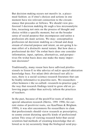 But decision making occurs not mereliv in. a piece-
meal fashion. as if otne's choices and actions in one
moment have nio relevant connection to the circum-
stance that precedes or follows. We should view pro-
fessionl I decision makikig thi ough a less microanalytic
lens, tocusineg not onix on the process of thought and
choice within a specific moment, but on the broader
sense of social purpose that encompasses and unites a
profession a4s manr actions. We may- conceptualize
profession-ial decisioni makling as a broad and deep
stream of eitacted purpose and intent, an oni-going h tu-
man etfort of a distinctlv moral nature. But how does a
professional do this" On xwhat basis does one consider
information, input, options, alternatives, and perspec-
tives On wxhat basis does one make the many impor-
tant decisions?
Traditionally, many resear hers have adIvised pirofes-
sionals to listen-E to tthe adsvice of ouLtr special eduication
knowledge base. For mIani (btit obviousil not all) is-
sues, there is a social scietnce research literature that can
be hiahly informative to practitio-ners. We researchers
often bemnow-i the so-calledi -research-to-practice gap,"
the way that research findings tenid to grow old on ye-
lowving pages rather than actively inform the practices
of teachers.
In the past, because of the positiVist roots of mi6ost
special education research (Skrtic, 1991 1996; foi cur-
rent status of positivist roots, see Kauffman & Brigham.
1999), it was nIot uncommorn fto researilhers to clam
that professionals should viexw research as preseriptive,
to sonme extent dictating specific kinds of professional
action This xway of viewing research helct that social
scientists had methods of creatinig kinowledge that al-
lowed us to (a) accurately lmap the biological acnd psy-
 