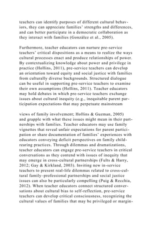 teachers can identify purposes of different cultural behav-
iors, they can appreciate families’ strengths and differences,
and can better participate in a democratic collaboration as
they interact with families (González et al., 2005).
Furthermore, teacher educators can nurture pre-service
teachers’ critical dispositions as a means to realize the ways
cultural processes enact and produce relationships of power.
By contextualizing knowledge about power and privilege in
practice (Hollins, 2011), pre-service teachers can develop
an orientation toward equity and social justice with families
from culturally diverse backgrounds. Structured dialogue
can be useful in supporting pre-service teachers to examine
their own assumptions (Hollins, 2011). Teacher educators
may hold debates in which pre-service teachers exchange
issues about cultural inequity (e.g., inequitable parent par-
ticipation expectations that may perpetuate mainstream
views of family involvement; Hollins & Guzman, 2005)
and grapple with what these issues might mean in their part-
nerships with families. Teacher educators may use family
vignettes that reveal unfair expectations for parent partici-
pation or share documentation of families’ experiences with
educators conveying deficit perspectives on family child-
rearing practices. Through dilemmas and dramatizations,
teacher educators can engage pre-service teachers in critical
conversations as they contend with issues of inequity that
may emerge in cross-cultural partnerships (Fults & Harry,
2012; Gay & Kirkland, 2003). Inviting new in-service
teachers to present real-life dilemmas related to cross-cul-
tural family–professional partnerships and social justice
issues can also be particularly compelling (Puig & Recchia,
2012). When teacher educators connect structured conver-
sations about cultural bias to self-reflection, pre-service
teachers can develop critical consciousness, recognizing the
cultural values of families that may be privileged or margin-
 