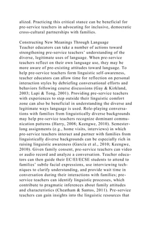 alized. Practicing this critical stance can be beneficial for
pre-service teachers in advocating for inclusive, democratic
cross-cultural partnerships with families.
Constructing New Meanings Through Language
Teacher educators can take a number of actions toward
strengthening pre-service teachers’ understanding of the
diverse, legitimate uses of language. When pre-service
teachers reflect on their own language use, they may be
more aware of pre-existing attitudes toward language. To
help pre-service teachers form linguistic self-awareness,
teacher educators can allow time for reflection on personal
interaction styles by debriefing conversational efforts and
behaviors following course discussions (Gay & Kirkland,
2003; Lupi & Tong, 2001). Providing pre-service teachers
with experiences to step outside their linguistic comfort
zone can also be beneficial in understanding the diverse and
legitimate ways language is used. Role-playing conversa-
tions with families from linguistically diverse backgrounds
may help pre-service teachers recognize dominant commu-
nication patterns (Harry, 2008; Keengwe, 2010). Semester-
long assignments (e.g., home visits, interviews) in which
pre-service teachers interact and partner with families from
linguistically diverse backgrounds can be especially rich in
raising linguistic awareness (García et al., 2010; Keengwe,
2010). Given family consent, pre-service teachers can video
or audio record and analyze a conversation. Teacher educa-
tors can then guide their EC/EI/ECSE students to attend to
families’ subtle facial expressions, use interviewing tech-
niques to clarify understanding, and provide wait time in
conversation during their interactions with families; pre-
service teachers can identify linguistic processes, which
contribute to pragmatic inferences about family attitudes
and characteristics (Cheatham & Santos, 2011). Pre-service
teachers can gain insights into the linguistic resources that
 