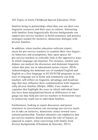 242 Topics in Early Childhood Special Education 35(4)
families bring to partnerships when they can see their own
linguistic resources and their uses in context. Interacting
with families from linguistically diverse backgrounds can
support pre-service teachers to build awareness and practice
strategies needed for inclusive, democratic dialogue with
diverse families.
In addition, when teacher educators cultivate experi-
ences for pre-service teachers to examine their own linguis-
tic behaviors and assumptions, they open spaces for
pre-service teachers to critically look at the oppressive ways
in which language can function. For instance, teacher can-
didates can analyze the discourses and dominant linguistic
values that play out in educational arenas (Ayers, 2014).
Acknowledging the dominant use of standard English and
English as a first language in EC/EI/ECSE programs in con-
trast to language use at home and community can help
teachers self-reflect on linguistic advantage and disadvan-
tage that may influence their communication with linguisti-
cally diverse families (Delpit, 2006). Case studies or
vignettes that highlight the ways in which individual fami-
lies have been marginalized based on differences in lan-
guage use may help pre-service teachers to brainstorm ways
to inclusively reach out to individual families.
Furthermore, looking at expert discourses and power
structures in conversation can encourage pre-service teach-
ers to take an inclusive, democratic stance toward cross-
cultural partnership. Teacher educators can emphasize that
pre-service teachers should assume the role of learner, as
opposed to expert, when conversing with family from
diverse backgrounds (Cheatham & Ostrosky, 2011).
 