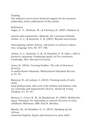 Funding
The author(s) received no financial support for the research,
authorship, and/or publication of this article.
References
Adger, C. T., Wolfram, W., & Christian, D. (2007). Dialects in
schools and communities. Mahwah, NJ: Lawrence Erlbaum.
Artiles, A. J., & Kozleski, E. B. (2007). Beyond convictions:
Interrogating culture, history, and power in inclusive educa-
tion. Language Arts, 84, 357–360.
Artiles, A. J., Kozleski, E. B., & Waitoller, F. R. (Eds.). (2011).
Inclusive education: Examining equity on five continents.
Cambridge, MA: Harvard University.
Ayers, R. (2014). Crossing borders: The role of discourse
diversity
in multicultural education. Multicultural Education Review,
6, 53–79.
Banerjee, R., & Luckner, J. (2014). Training needs of early
child-
hood professionals who work with children and families who
are culturally and linguistically diverse. Infants & Young
Children, 27, 43–59.
Barrera, I., Corso, R. M., & Macpherson, D. (2003). Skilled dia-
logue: Strategies for responding to cultural diversity in early
childhood. Baltimore, MD: Paul H. Brookes.
Beneke, M., & Cheatham, G. A. (2015). Speaking up for
African
American English: Equity and inclusion in early child-
 