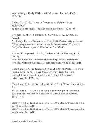 hood settings. Early Childhood Education Journal, 43(2),
127–134.
Bodur, Y. (2012). Impact of course and fieldwork on
multicultural
beliefs and attitudes. The Educational Forum, 76, 41–56.
Brotherson, M. J., Summers, J. A., Naig, L. A., Kyzar, K.,
Friend,
A., Epley, P., . . . Turnbull, A. P. (2010). Partnership patterns:
Addressing emotional needs in early intervention. Topics in
Early Childhood Special Education, 30, 32–45.
Bruner, C., Agnamba, L. A., Calderon, M., & Simons, K. A.
(2013).
Families know best. Retrieved from http://www.buildinitia-
tive.org/Portals/0/Uploads/Documents/FamilyKnowsBest.pdf
Cheatham, G. A., & Jimenez-Silva, M. (2012). Partnering with
Latino families during kindergarten transition: Lessons
learned from a parent–teacher conference. Childhood
Education, 88, 177–184.
Cheatham, G. A., & Ostrosky, M. M. (2011). Whose expertise?
An
analysis of advice giving in early childhood parent–teacher
conferences. Journal of Research in Childhood Education,
25, 24–44.
http://www.buildinitiative.org/Portals/0/Uploads/Documents/Fa
milyKnowsBest.pdf
http://www.buildinitiative.org/Portals/0/Uploads/Documents/Fa
milyKnowsBest.pdf
Beneke and Cheatham 243
 