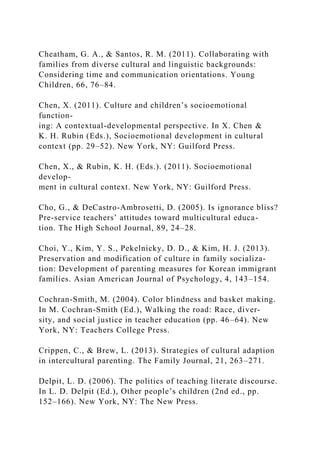 Cheatham, G. A., & Santos, R. M. (2011). Collaborating with
families from diverse cultural and linguistic backgrounds:
Considering time and communication orientations. Young
Children, 66, 76–84.
Chen, X. (2011). Culture and children’s socioemotional
function-
ing: A contextual-developmental perspective. In X. Chen &
K. H. Rubin (Eds.), Socioemotional development in cultural
context (pp. 29–52). New York, NY: Guilford Press.
Chen, X., & Rubin, K. H. (Eds.). (2011). Socioemotional
develop-
ment in cultural context. New York, NY: Guilford Press.
Cho, G., & DeCastro-Ambrosetti, D. (2005). Is ignorance bliss?
Pre-service teachers’ attitudes toward multicultural educa-
tion. The High School Journal, 89, 24–28.
Choi, Y., Kim, Y. S., Pekelnicky, D. D., & Kim, H. J. (2013).
Preservation and modification of culture in family socializa-
tion: Development of parenting measures for Korean immigrant
families. Asian American Journal of Psychology, 4, 143–154.
Cochran-Smith, M. (2004). Color blindness and basket making.
In M. Cochran-Smith (Ed.), Walking the road: Race, diver-
sity, and social justice in teacher education (pp. 46–64). New
York, NY: Teachers College Press.
Crippen, C., & Brew, L. (2013). Strategies of cultural adaption
in intercultural parenting. The Family Journal, 21, 263–271.
Delpit, L. D. (2006). The politics of teaching literate discourse.
In L. D. Delpit (Ed.), Other people’s children (2nd ed., pp.
152–166). New York, NY: The New Press.
 