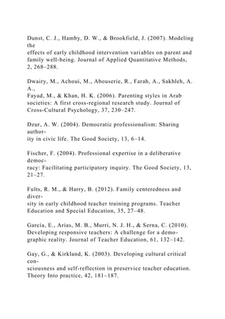 Dunst, C. J., Hamby, D. W., & Brookfield, J. (2007). Modeling
the
effects of early childhood intervention variables on parent and
family well-being. Journal of Applied Quantitative Methods,
2, 268–288.
Dwairy, M., Achoui, M., Abouserie, R., Farah, A., Sakhleh, A.
A.,
Fayad, M., & Khan, H. K. (2006). Parenting styles in Arab
societies: A first cross-regional research study. Journal of
Cross-Cultural Psychology, 37, 230–247.
Dzur, A. W. (2004). Democratic professionalism: Sharing
author-
ity in civic life. The Good Society, 13, 6–14.
Fischer, F. (2004). Professional expertise in a deliberative
democ-
racy: Facilitating participatory inquiry. The Good Society, 13,
21–27.
Fults, R. M., & Harry, B. (2012). Family centeredness and
diver-
sity in early childhood teacher training programs. Teacher
Education and Special Education, 35, 27–48.
García, E., Arias, M. B., Murri, N. J. H., & Serna, C. (2010).
Developing responsive teachers: A challenge for a demo-
graphic reality. Journal of Teacher Education, 61, 132–142.
Gay, G., & Kirkland, K. (2003). Developing cultural critical
con-
sciousness and self-reflection in preservice teacher education.
Theory Into practice, 42, 181–187.
 