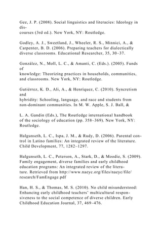 Gee, J. P. (2008). Social linguistics and literacies: Ideology in
dis-
courses (3rd ed.). New York, NY: Routledge.
Godley, A. J., Sweetland, J., Wheeler, R. S., Minnici, A., &
Carpenter, B. D. (2006). Preparing teachers for dialectically
diverse classrooms. Educational Researcher, 35, 30–37.
González, N., Moll, L. C., & Amanti, C. (Eds.). (2005). Funds
of
knowledge: Theorizing practices in households, communities,
and classrooms. New York, NY: Routledge.
Gutiérrez, K. D., Ali, A., & Henríquez, C. (2010). Syncretism
and
hybridity: Schooling, language, and race and students from
non-dominant communities. In M. W. Apple, S. J. Ball, &
L. A. Gandin (Eds.), The Routledge international handbook
of the sociology of education (pp. 358–369). New York, NY:
Routledge.
Halgunseth, L. C., Ispa, J. M., & Rudy, D. (2006). Parental con-
trol in Latino families: An integrated review of the literature.
Child Development, 77, 1282–1297.
Halgunseth, L. C., Peterson, A., Stark, D., & Moodie, S. (2009).
Family engagement, diverse families and early childhood
education programs: An integrated review of the litera-
ture. Retrieved from http://www.naeyc.org/files/naeyc/file/
research/FamEngage.pdf
Han, H. S., & Thomas, M. S. (2010). No child misunderstood:
Enhancing early childhood teachers’ multicultural respon-
siveness to the social competence of diverse children. Early
Childhood Education Journal, 37, 469–476.
 