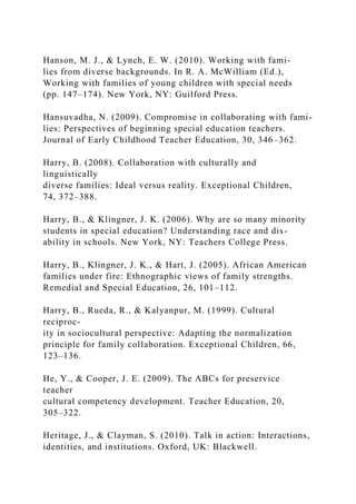 Hanson, M. J., & Lynch, E. W. (2010). Working with fami-
lies from diverse backgrounds. In R. A. McWilliam (Ed.),
Working with families of young children with special needs
(pp. 147–174). New York, NY: Guilford Press.
Hansuvadha, N. (2009). Compromise in collaborating with fami-
lies: Perspectives of beginning special education teachers.
Journal of Early Childhood Teacher Education, 30, 346–362.
Harry, B. (2008). Collaboration with culturally and
linguistically
diverse families: Ideal versus reality. Exceptional Children,
74, 372–388.
Harry, B., & Klingner, J. K. (2006). Why are so many minority
students in special education? Understanding race and dis-
ability in schools. New York, NY: Teachers College Press.
Harry, B., Klingner, J. K., & Hart, J. (2005). African American
families under fire: Ethnographic views of family strengths.
Remedial and Special Education, 26, 101–112.
Harry, B., Rueda, R., & Kalyanpur, M. (1999). Cultural
reciproc-
ity in sociocultural perspective: Adapting the normalization
principle for family collaboration. Exceptional Children, 66,
123–136.
He, Y., & Cooper, J. E. (2009). The ABCs for preservice
teacher
cultural competency development. Teacher Education, 20,
305–322.
Heritage, J., & Clayman, S. (2010). Talk in action: Interactions,
identities, and institutions. Oxford, UK: Blackwell.
 