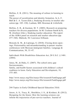 Hollins, E. R. (2011). The meaning of culture in learning to
teach:
The power of socialization and identity formation. In A. F.
Ball & C. A. Tyson (Eds.), Studying diversity in teacher edu-
cation (pp. 105–130). Lanham, MD: Rowman & Littlefield.
Hollins, E. R., & Guzman, M. T. (2005). Research on preparing
teachers for diverse populations. In M. Cochran-Smith & K.
M. Zeichner (Eds.), Studying teacher education: The report
of the AERA panel on research and teacher education (pp.
477–548). Mahwah, NJ: Lawrence Erlbaum.
Howard, K. M., & Lipinoga, S. (2010). Closing down open-
ings: Pretextuality and misunderstanding in parent–teacher
conferences with Mexican immigrant families. Language &
Communication, 30, 33–47.
Individuals With Disabilities Education Act, 20 U.S.C. § 1401.
(2004).
Janus, M., & Duku, E. (2007). The school entry gap:
Socioeconomic,
family, and health factors associated with children’s school
readiness to learn. Early Education and Development, 18,
375–403.
http://www.naeyc.org/files/naeyc/file/research/FamEngage.pdf
http://www.naeyc.org/files/naeyc/file/research/FamEngage.pdf
244 Topics in Early Childhood Special Education 35(4)
Jurow, A. S., Tracy, R., Hotchkiss, J. S., & Kirshner, B. (2012).
Designing for the future: How the learning sciences can
inform the trajectories of pre-service teachers. Journal of
 