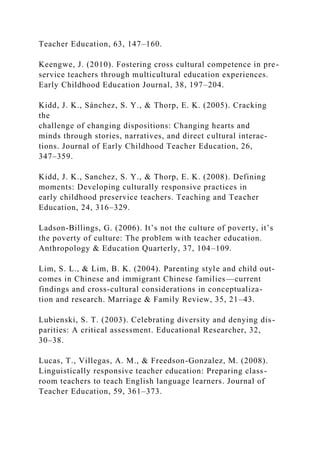 Teacher Education, 63, 147–160.
Keengwe, J. (2010). Fostering cross cultural competence in pre-
service teachers through multicultural education experiences.
Early Childhood Education Journal, 38, 197–204.
Kidd, J. K., Sánchez, S. Y., & Thorp, E. K. (2005). Cracking
the
challenge of changing dispositions: Changing hearts and
minds through stories, narratives, and direct cultural interac-
tions. Journal of Early Childhood Teacher Education, 26,
347–359.
Kidd, J. K., Sanchez, S. Y., & Thorp, E. K. (2008). Defining
moments: Developing culturally responsive practices in
early childhood preservice teachers. Teaching and Teacher
Education, 24, 316–329.
Ladson-Billings, G. (2006). It’s not the culture of poverty, it’s
the poverty of culture: The problem with teacher education.
Anthropology & Education Quarterly, 37, 104–109.
Lim, S. L., & Lim, B. K. (2004). Parenting style and child out-
comes in Chinese and immigrant Chinese families—current
findings and cross-cultural considerations in conceptualiza-
tion and research. Marriage & Family Review, 35, 21–43.
Lubienski, S. T. (2003). Celebrating diversity and denying dis-
parities: A critical assessment. Educational Researcher, 32,
30–38.
Lucas, T., Villegas, A. M., & Freedson-Gonzalez, M. (2008).
Linguistically responsive teacher education: Preparing class-
room teachers to teach English language learners. Journal of
Teacher Education, 59, 361–373.
 