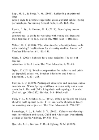 Lupi, M. L., & Tong, V. M. (2001). Reflecting on personal
inter-
action style to promote successful cross-cultural school–home
partnerships. Preventing School Failure, 45, 162–166.
Lynch, E. W., & Hanson, M. J. (2011). Developing cross-
cultural
competence: A guide for working with young children and
their families (4th ed.). Baltimore, MD: Paul H. Brookes.
Milner, H. R. (2010). What does teacher education have to do
with teaching? Implications for diversity studies. Journal of
Teacher Education, 61, 118–131.
Nieto, S. (2005). Schools for a new majority: The role of
teacher
education in hard times. The New Educator, 1, 27–43.
Oyler, C. (2011). Teacher preparation for inclusive and criti-
cal (special) education. Teacher Education and Special
Education, 34, 201–218.
Philips, S. U. (2009). Participant structures and communicative
competence: Warm Springs children in community and class-
room. In A. Duranti (Ed.), Linguistic anthropology: A reader
(2nd ed., pp. 329–342). Malden, MA: Blackwell.
Puig, V. I., & Recchia, S. L. (2012). Urban advocates for young
children with special needs: First-year early childhood teach-
ers enacting social justice. The New Educator, 8, 258–277.
Pumariega, A. J., & Joshi, S. V. (2010). Culture and develop-
ment in children and youth. Child and Adolescent Psychiatric
Clinics of North America, 19, 661–680.
Querido, J. G., Warner, T. D., & Eyberg, S. M. (2002).
 