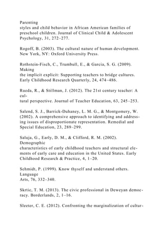 Parenting
styles and child behavior in African American families of
preschool children. Journal of Clinical Child & Adolescent
Psychology, 31, 272–277.
Rogoff, B. (2003). The cultural nature of human development.
New York, NY: Oxford University Press.
Rothstein-Fisch, C., Trumbull, E., & Garcia, S. G. (2009).
Making
the implicit explicit: Supporting teachers to bridge cultures.
Early Childhood Research Quarterly, 24, 474–486.
Rueda, R., & Stillman, J. (2012). The 21st century teacher: A
cul-
tural perspective. Journal of Teacher Education, 63, 245–253.
Salend, S. J., Barrick-Duhaney, L. M. G., & Montgomery, W.
(2002). A comprehensive approach to identifying and address-
ing issues of disproportionate representation. Remedial and
Special Education, 23, 289–299.
Saluja, G., Early, D. M., & Clifford, R. M. (2002).
Demographic
characteristics of early childhood teachers and structural ele-
ments of early care and education in the United States. Early
Childhood Research & Practice, 4, 1–20.
Schmidt, P. (1999). Know thyself and understand others.
Language
Arts, 76, 332–340.
Skrtic, T. M. (2013). The civic professional in Deweyan democ-
racy. Borderlands, 2, 1–16.
Sleeter, C. E. (2012). Confronting the marginalization of cultur-
 
