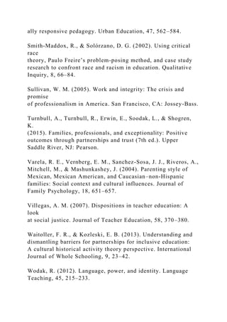 ally responsive pedagogy. Urban Education, 47, 562–584.
Smith-Maddox, R., & Solórzano, D. G. (2002). Using critical
race
theory, Paulo Freire’s problem-posing method, and case study
research to confront race and racism in education. Qualitative
Inquiry, 8, 66–84.
Sullivan, W. M. (2005). Work and integrity: The crisis and
promise
of professionalism in America. San Francisco, CA: Jossey-Bass.
Turnbull, A., Turnbull, R., Erwin, E., Soodak, L., & Shogren,
K.
(2015). Families, professionals, and exceptionality: Positive
outcomes through partnerships and trust (7th ed.). Upper
Saddle River, NJ: Pearson.
Varela, R. E., Vernberg, E. M., Sanchez-Sosa, J. J., Riveros, A.,
Mitchell, M., & Mashunkashey, J. (2004). Parenting style of
Mexican, Mexican American, and Caucasian–non-Hispanic
families: Social context and cultural influences. Journal of
Family Psychology, 18, 651–657.
Villegas, A. M. (2007). Dispositions in teacher education: A
look
at social justice. Journal of Teacher Education, 58, 370–380.
Waitoller, F. R., & Kozleski, E. B. (2013). Understanding and
dismantling barriers for partnerships for inclusive education:
A cultural historical activity theory perspective. International
Journal of Whole Schooling, 9, 23–42.
Wodak, R. (2012). Language, power, and identity. Language
Teaching, 45, 215–233.
 