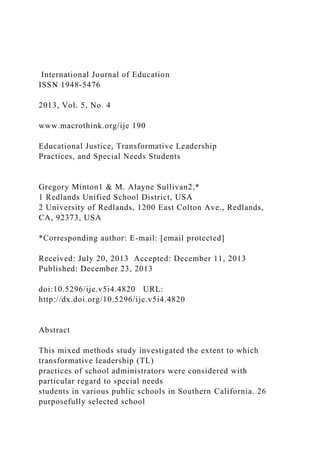 International Journal of Education
ISSN 1948-5476
2013, Vol. 5, No. 4
www.macrothink.org/ije 190
Educational Justice, Transformative Leadership
Practices, and Special Needs Students
Gregory Minton1 & M. Alayne Sullivan2,*
1 Redlands Unified School District, USA
2 University of Redlands, 1200 East Colton Ave., Redlands,
CA, 92373, USA
*Corresponding author: E-mail: [email protected]
Received: July 20, 2013 Accepted: December 11, 2013
Published: December 23, 2013
doi:10.5296/ije.v5i4.4820 URL:
http://dx.doi.org/10.5296/ije.v5i4.4820
Abstract
This mixed methods study investigated the extent to which
transformative leadership (TL)
practices of school administrators were considered with
particular regard to special needs
students in various public schools in Southern California. 26
purposefully selected school
 