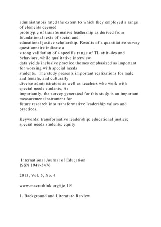 administrators rated the extent to which they employed a range
of elements deemed
prototypic of transformative leadership as derived from
foundational texts of social and
educational justice scholarship. Results of a quantitative survey
questionnaire indicate a
strong validation of a specific range of TL attitudes and
behaviors, while qualitative interview
data yields inclusive practice themes emphasized as important
for working with special needs
students. The study presents important realizations for male
and female, and culturally
diverse administrators as well as teachers who work with
special needs students. As
importantly, the survey generated for this study is an important
measurement instrument for
future research into transformative leadership values and
practices.
Keywords: transformative leadership; educational justice;
special needs students; equity
International Journal of Education
ISSN 1948-5476
2013, Vol. 5, No. 4
www.macrothink.org/ije 191
1. Background and Literature Review
 