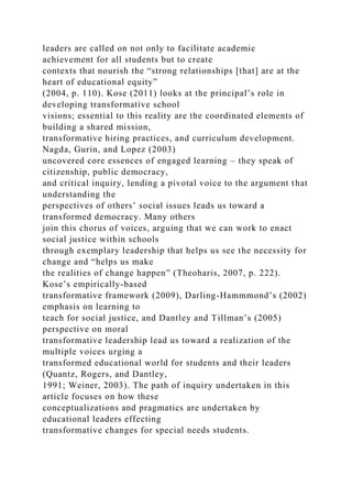 leaders are called on not only to facilitate academic
achievement for all students but to create
contexts that nourish the “strong relationships [that] are at the
heart of educational equity”
(2004, p. 110). Kose (2011) looks at the principal’s role in
developing transformative school
visions; essential to this reality are the coordinated elements of
building a shared mission,
transformative hiring practices, and curriculum development.
Nagda, Gurin, and Lopez (2003)
uncovered core essences of engaged learning – they speak of
citizenship, public democracy,
and critical inquiry, lending a pivotal voice to the argument that
understanding the
perspectives of others’ social issues leads us toward a
transformed democracy. Many others
join this chorus of voices, arguing that we can work to enact
social justice within schools
through exemplary leadership that helps us see the necessity for
change and “helps us make
the realities of change happen” (Theoharis, 2007, p. 222).
Kose’s empirically-based
transformative framework (2009), Darling-Hammmond’s (2002)
emphasis on learning to
teach for social justice, and Dantley and Tillman’s (2005)
perspective on moral
transformative leadership lead us toward a realization of the
multiple voices urging a
transformed educational world for students and their leaders
(Quantz, Rogers, and Dantley,
1991; Weiner, 2003). The path of inquiry undertaken in this
article focuses on how these
conceptualizations and pragmatics are undertaken by
educational leaders effecting
transformative changes for special needs students.
 