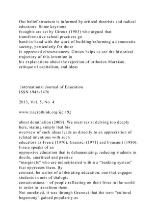Our belief structure is informed by critical theorists and radical
educators. Some keystone
thoughts are set by Giroux (1983) who argued that
transformative school practices go
hand-in-hand with the work of building/reforming a democratic
society, particularly for those
in oppressed circumstances. Giroux helps us see the historical
trajectory of this intention in
his explanations about the rejection of orthodox Marxism,
critique of capitalism, and ideas
International Journal of Education
ISSN 1948-5476
2013, Vol. 5, No. 4
www.macrothink.org/ije 192
about domination (2009). We must resist delving too deeply
here, stating simply that his
overview of such ideas leads us directly to an appreciation of
related intentions with such
educators as Freire (1970), Gramsci (1971) and Foucault (1980).
Friere speaks of an
oppressive education that is dehumanizing, reducing students to
docile, uncritical and passive
“marginals” who are indoctrinated within a “banking system”
that oppresses them. By
contrast, he writes of a liberating education, one that engages
students in acts of dialogic
consciousness – of people reflecting on their lives in the world
in order to transform them.
Not unrelated, it was through Gramsci that the term “cultural
hegemony” gained popularity as
 
