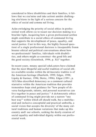 considered to hlave disabilities and their families, it fol-
lows that we exa'mine and take actioni amidst challeng-
ing situ'ttions in the light of a serious concern for the
ethics of social and commu nal living.
Ackn-owledging the priority of social ethics in profes-
sioinal work allows us to recast our decision making in a
broa'der light, incquiring how a given professional actilon
might contribute to a social ethics of communal livi'ng
that supports the developlment of peace, equality, and
social justice. Cast in this way, the highly focused ques-
tioni of a single professional deeision is iinseparable fronm
broater ethical and political conversations about how
we-professionals' families, iidividuals with disabili-
ties, and others-might co-construct -the good life and
the good society (Gouinlock, 1994, p. Xi)" together.
In recent years. mnany speciail eduLcators have claimed
that the most hbopeful and useful tradition of social eth-
ics available resides within the de'mocratic traditio is of
the American heritage (Danforth, 1999; Edgar, 1998;
Lipsky & Gartner, 1996; Skrtic, 1996). Edgar (199<, p.
163) hhas described democracy as a commoni cultural
niarrative within the American tradition that provides
tremendoes hope aind guidance for "how people of di-
verse hackgrounds, talents, and personal ncarratives can
live together in peace and justice." A deAmocratic ethics
of communal living might provide not a narrow "one
best way"' within which all should walk, but a multifac-
eted and inclusive conceptuIal and practical umbrella, a
social vision that accepts the diversity' of the many cul-
tural traditions and human variations that make up this
country and1 our schools, seeking the dcaily creation of
social equality and individual dignity within our profes-
sionial work.
 