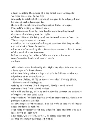 a term denoting the power of a capitalist state to keep its
workers contained; he worked
intensely to establish the rights of workers to be educated and
he sought such advantages for
them in the local contexts of his native Italy. In league,
Foucault’s writings critiqued social
institutions and have become fundamental to educational
discourse that champions the rights
of those often at the fringes of institutional norms of society.
These simple characterizations
establish the rudiments of a thought structure that inspires the
current work of transformative
educators influenced by their formative endeavors. It is to some
of this work that we turn now,
before drawing the radius of this review to a focus on
transformative leaders of special needs
students.
All students need leadership that fights for their fair shot at the
advantages of a broad-based
education. Many who are deprived of this fullness – who are
edged out of an emancipatory
education (Friere, 1970) or access to critical literacy (Shor,
1996) or a solid reading and
writing curriculum (Au & Raphael, 2000) – need voiced
representation from school leaders
who will challenge, critique and otherwise counter the structure
of oppression that deny such
opportunities for them especially when they cannot articulate or
perhaps even realize such
disadvantages for themselves. But the work of leaders of special
needs students is perhaps
ever more necessary for it may often be these students who can
least serve as their own
advocates. Quite often, as well, minority students are
disproportionately represented within
 