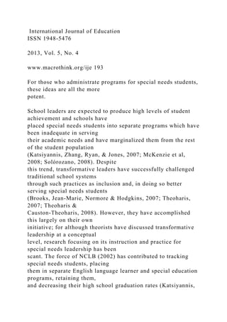International Journal of Education
ISSN 1948-5476
2013, Vol. 5, No. 4
www.macrothink.org/ije 193
For those who administrate programs for special needs students,
these ideas are all the more
potent.
School leaders are expected to produce high levels of student
achievement and schools have
placed special needs students into separate programs which have
been inadequate in serving
their academic needs and have marginalized them from the rest
of the student population
(Katsiyannis, Zhang, Ryan, & Jones, 2007; McKenzie et al,
2008; Solórozano, 2008). Despite
this trend, transformative leaders have successfully challenged
traditional school systems
through such practices as inclusion and, in doing so better
serving special needs students
(Brooks, Jean-Marie, Normore & Hodgkins, 2007; Theoharis,
2007; Theoharis &
Causton-Theoharis, 2008). However, they have accomplished
this largely on their own
initiative; for although theorists have discussed transformative
leadership at a conceptual
level, research focusing on its instruction and practice for
special needs leadership has been
scant. The force of NCLB (2002) has contributed to tracking
special needs students, placing
them in separate English language learner and special education
programs, retaining them,
and decreasing their high school graduation rates (Katsiyannis,
 