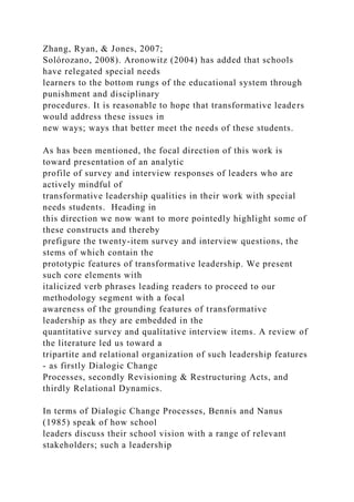 Zhang, Ryan, & Jones, 2007;
Solórozano, 2008). Aronowitz (2004) has added that schools
have relegated special needs
learners to the bottom rungs of the educational system through
punishment and disciplinary
procedures. It is reasonable to hope that transformative leaders
would address these issues in
new ways; ways that better meet the needs of these students.
As has been mentioned, the focal direction of this work is
toward presentation of an analytic
profile of survey and interview responses of leaders who are
actively mindful of
transformative leadership qualities in their work with special
needs students. Heading in
this direction we now want to more pointedly highlight some of
these constructs and thereby
prefigure the twenty-item survey and interview questions, the
stems of which contain the
prototypic features of transformative leadership. We present
such core elements with
italicized verb phrases leading readers to proceed to our
methodology segment with a focal
awareness of the grounding features of transformative
leadership as they are embedded in the
quantitative survey and qualitative interview items. A review of
the literature led us toward a
tripartite and relational organization of such leadership features
- as firstly Dialogic Change
Processes, secondly Revisioning & Restructuring Acts, and
thirdly Relational Dynamics.
In terms of Dialogic Change Processes, Bennis and Nanus
(1985) speak of how school
leaders discuss their school vision with a range of relevant
stakeholders; such a leadership
 