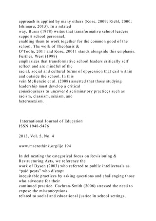 approach is applied by many others (Kose, 2009; Riehl, 2000;
Ishimaru, 2013). In a related
way, Burns (1978) writes that transformative school leaders
support school personnel,
enabling them to work together for the common good of the
school. The work of Theoharis &
O’Toole, 2011 and Kose, 20011 stands alongside this emphasis.
Further, West (1999)
emphasizes that transformative school leaders critically self
reflect and are mindful of the
racial, social and cultural forms of oppression that exit within
and outside the school. In this
vein McKenzie et al. (2008) asserted that those studying
leadership must develop a critical
consciousness to uncover discriminatory practices such as
racism, classism, sexism, and
heterosexism.
International Journal of Education
ISSN 1948-5476
2013, Vol. 5, No. 4
www.macrothink.org/ije 194
In delineating the categorical focus on Revisioning &
Restructuring Acts, we reference the
work of Dyson (2003) who referred to public intellectuals as
“paid pests” who disrupt
inequitable practices by asking questions and challenging those
who advocate for their
continued practice. Cochran-Smith (2006) stressed the need to
expose the misconceptions
related to social and educational justice in school settings,
 
