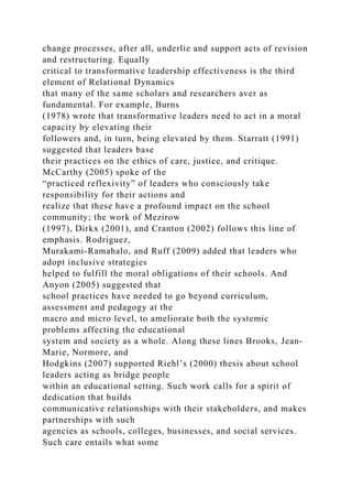 change processes, after all, underlie and support acts of revision
and restructuring. Equally
critical to transformative leadership effectiveness is the third
element of Relational Dynamics
that many of the same scholars and researchers aver as
fundamental. For example, Burns
(1978) wrote that transformative leaders need to act in a moral
capacity by elevating their
followers and, in turn, being elevated by them. Starratt (1991)
suggested that leaders base
their practices on the ethics of care, justice, and critique.
McCarthy (2005) spoke of the
“practiced reflexivity” of leaders who consciously take
responsibility for their actions and
realize that these have a profound impact on the school
community; the work of Mezirow
(1997), Dirkx (2001), and Cranton (2002) follows this line of
emphasis. Rodriguez,
Murakami-Ramahalo, and Ruff (2009) added that leaders who
adopt inclusive strategies
helped to fulfill the moral obligations of their schools. And
Anyon (2005) suggested that
school practices have needed to go beyond curriculum,
assessment and pedagogy at the
macro and micro level, to ameliorate both the systemic
problems affecting the educational
system and society as a whole. Along these lines Brooks, Jean-
Marie, Normore, and
Hodgkins (2007) supported Riehl’s (2000) thesis about school
leaders acting as bridge people
within an educational setting. Such work calls for a spirit of
dedication that builds
communicative relationships with their stakeholders, and makes
partnerships with such
agencies as schools, colleges, businesses, and social services.
Such care entails what some
 