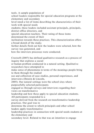 tools. A sample population of
school leaders responsible for special education programs at the
elementary and secondary
level rated a list of items describing the characteristics of their
work with special needs
students; these leaders included assistant principals, principals,
district office directors, and
special education teachers. Their rating of these items
determined the extent of their
inclination towards these practices. This characterization offers
a broad sketch of the study;
further details flesh out how the leaders were selected, how the
survey was generated, and
how the interview processes were conducted.
Creswell (2007) has defined qualitative research as a process of
inquiry that explores a social
or human problem conducted in a natural setting. Qualitative
researchers have attempted to
make sense of phenomena in terms of the meanings people bring
to them through the studied
use and collection of case studies, personal experiences, and
interviews (Denzin & Lincoln,
2005). Our natural settings were the school sites where
purposefully selected participants
engaged us through surveys and interviews regarding their
views on transformative
leadership and how these apply to special education students.
All participants responded to a
survey derived from the research on transformative leadership
practices. Our goal was to
determine the extent to which principals and other school
leaders apply transformative
leadership practices in connection with special needs students at
the elementary and
secondary level. Related to that was an intention to engage
 