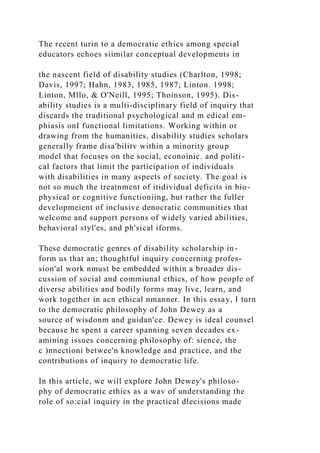 The recent turin to a democratic ethics among special
educators echoes siimilar conceptual developments in
the nascent field of disability studies (Charlton, 1998;
Davis, 1997; Hahn, 1983, 1985, 1987; Linton. 1998;
Linton, Mllo, & O'Neill, 1995; Thoinson, 1995). Dis-
ability studies is a multi-disciplinary field of inquiry that
discards the traditional psychological and m edical em-
phiasis onI functional limitations. Working within or
drawing from the humanities, disability studies scholars
generally frame disa'bilitv within a minority group
model that focuses on the social, econoinic. and politi-
cal factors that limit the participation of individuals
with disabilities in many aspects of society. The goal is
not so much the treatnment of itidividual deficits in bio-
physical or cognitive functioniing, but rather the fuller
developmeient of inclusive denocratic communities that
welcome and support persons of widely varied abilities,
behavioral styl'es, and ph'sical iforms.
These democratic genres of disability scholarship in-
form us that an; thoughtful inquiry concerning profes-
sion'al work nmust be embedded within a broader dis-
cussion of social and commiunal ethics, of how people of
diverse abilities and bodily forms may live, learn, and
work together in acn ethical nmanner. In this essay, I turn
to the democratic philosophy of John Dewey as a
source of wisdonm and guidan'ce. Dewey is ideal counsel
because he spent a career spanning seven decades ex-
amining issues concerning philosophy of: sience, the
c )nnectioni betwee'n knowledge and practice, and the
contributions of inquiry to democratic life.
In this article, we will explore John Dewey's philoso-
phy of democratic ethics as a wav of understanding the
role of so:cial inquiry in the practical dlecisions made
 