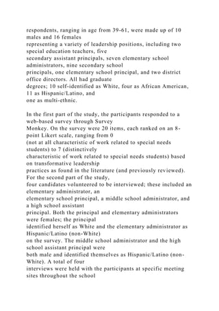 respondents, ranging in age from 39-61, were made up of 10
males and 16 females
representing a variety of leadership positions, including two
special education teachers, five
secondary assistant principals, seven elementary school
administrators, nine secondary school
principals, one elementary school principal, and two district
office directors. All had graduate
degrees; 10 self-identified as White, four as African American,
11 as Hispanic/Latino, and
one as multi-ethnic.
In the first part of the study, the participants responded to a
web-based survey through Survey
Monkey. On the survey were 20 items, each ranked on an 8-
point Likert scale, ranging from 0
(not at all characteristic of work related to special needs
students) to 7 (distinctively
characteristic of work related to special needs students) based
on transformative leadership
practices as found in the literature (and previously reviewed).
For the second part of the study,
four candidates volunteered to be interviewed; these included an
elementary administrator, an
elementary school principal, a middle school administrator, and
a high school assistant
principal. Both the principal and elementary administrators
were females; the principal
identified herself as White and the elementary administrator as
Hispanic/Latino (non-White)
on the survey. The middle school administrator and the high
school assistant principal were
both male and identified themselves as Hispanic/Latino (non-
White). A total of four
interviews were held with the participants at specific meeting
sites throughout the school
 