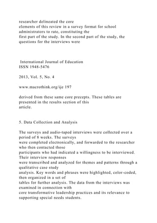 researcher delineated the core
elements of this review in a survey format for school
administrators to rate, constituting the
first part of the study. In the second part of the study, the
questions for the interviews were
International Journal of Education
ISSN 1948-5476
2013, Vol. 5, No. 4
www.macrothink.org/ije 197
derived from these same core precepts. These tables are
presented in the results section of this
article.
5. Data Collection and Analysis
The surveys and audio-taped interviews were collected over a
period of 8 weeks. The surveys
were completed electronically, and forwarded to the researcher
who then contacted those
participants who had indicated a willingness to be interviewed.
Their interview responses
were transcribed and analyzed for themes and patterns through a
qualitative case study
analysis. Key words and phrases were highlighted, color-coded,
then organized in a set of
tables for further analysis. The data from the interviews was
examined in connection with
core transformative leadership practices and its relevance to
supporting special needs students.
 
