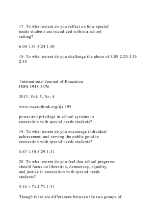 17. To what extent do you reflect on how special
needs students are socialized within a school
setting?
6.00 1.41 5.24 1.30
18. To what extent do you challenge the abuse of 4.89 2.20 3.35
2.55
International Journal of Education
ISSN 1948-5476
2013, Vol. 5, No. 4
www.macrothink.org/ije 199
power and privilege in school systems in
connection with special needs students?
19. To what extent do you encourage individual
achievement and serving the public good in
connection with special needs students?
5.67 1.50 5.29 1.31
20. To what extent do you feel that school programs
should focus on liberation, democracy, equality,
and justice in connection with special needs
students?
5.44 1.74 4.71 1.31
Though there are differences between the two groups of
 
