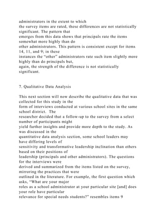 administrators in the extent to which
the survey items are rated, these differences are not statistically
significant. The pattern that
emerges from this data shows that principals rate the items
somewhat more highly than do
other administrators. This pattern is consistent except for items
14, 11, and 9; in these
instances the “other” administrators rate such item slightly more
highly than do principals but,
again, the strength of the difference is not statistically
significant.
7. Qualitative Data Analysis
This next section will now describe the qualitative data that was
collected for this study in the
form of interviews conducted at various school sites in the same
school district. The
researcher decided that a follow-up to the survey from a select
number of participants might
yield further insights and provide more depth to the study. As
was discussed in the
quantitative data analysis section, some school leaders may
have differing levels of
sensitivity and transformative leadership inclination than others
based on their positions of
leadership (principals and other administrators). The questions
for the interviews were
derived and summarized from the items listed on the survey,
mirroring the practices that were
outlined in the literature. For example, the first question which
asks, “What are your major
roles as a school administrator at your particular site [and] does
your role have particular
relevance for special needs students?” resembles items 9
 