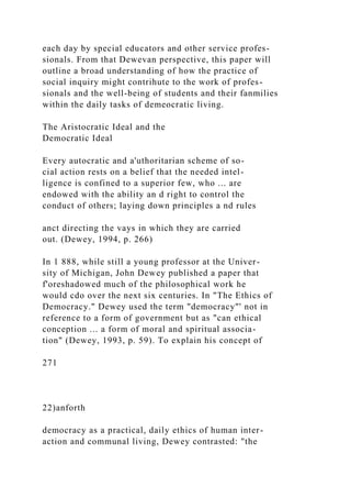 each day by special educators and other service profes-
sionals. From that Dewevan perspective, this paper will
outline a broad understanding of how the practice of
social inquiry might contrihute to the work of profes-
sionals and the well-being of students and their fanmilies
within the daily tasks of demeocratic living.
The Aristocratic Ideal and the
Democratic Ideal
Every autocratic and a'uthoritarian scheme of so-
cial action rests on a belief that the needed intel-
ligence is confined to a superior few, who ... are
endowed with the ability an d right to control the
conduct of others; laying down principles a nd rules
anct directing the vays in which they are carried
out. (Dewey, 1994, p. 266)
In 1 888, while still a young professor at the Univer-
sity of Michigan, John Dewey published a paper that
f'oreshadowed much of the philosophical work he
would cdo over the next six centuries. In "The Ethics of
Democracy." Dewey used the term "democracy"' not in
reference to a form of government but as "can ethical
conception ... a form of moral and spiritual associa-
tion" (Dewey, 1993, p. 59). To explain his concept of
271
22)anforth
democracy as a practical, daily ethics of human inter-
action and communal living, Dewey contrasted: "the
 