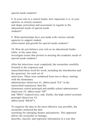 special needs students?
8. In your role as a school leader, how important is it, in your
opinion, to closely examine
and shape curriculum and assessment in regards to the
educational needs of special needs
students?
9. What partnerships have you made with various outside
agencies to support student
achievement and growth for special needs students?
10. How do you balance your role as an educational leader
while, at the same time,
investigate issues that pertain to meeting the academic needs of
special needs students?
After the interviews were completed, the researcher carefully
listened to the responses and
transcribed them word for word, including the introduction and
the questions, for each set of
interviews. These were numbered from one to three, starting
with the elementary
administrator (Interview #1, abbreviated “EA” in the
transcribed responses), then the
elementary school principal and middle school administrator
(Interview #2, abbreviated “EP”
and “MSA” respectively), and, finally, the high school assistant
principal (Interview #3,
abbreviated “HSAP”).
To organize the data in the most effective way possible, the
researcher analyzed the data
searching for emerging themes and patterns. This approach
allows the researcher to manage,
describe, classify, and represent information in a way that
 