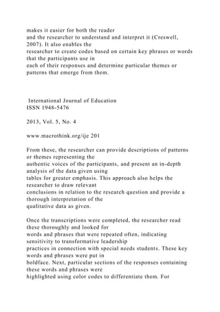makes it easier for both the reader
and the researcher to understand and interpret it (Creswell,
2007). It also enables the
researcher to create codes based on certain key phrases or words
that the participants use in
each of their responses and determine particular themes or
patterns that emerge from them.
International Journal of Education
ISSN 1948-5476
2013, Vol. 5, No. 4
www.macrothink.org/ije 201
From these, the researcher can provide descriptions of patterns
or themes representing the
authentic voices of the participants, and present an in-depth
analysis of the data given using
tables for greater emphasis. This approach also helps the
researcher to draw relevant
conclusions in relation to the research question and provide a
thorough interpretation of the
qualitative data as given.
Once the transcriptions were completed, the researcher read
these thoroughly and looked for
words and phrases that were repeated often, indicating
sensitivity to transformative leadership
practices in connection with special needs students. These key
words and phrases were put in
boldface. Next, particular sections of the responses containing
these words and phrases were
highlighted using color codes to differentiate them. For
 