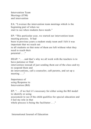 Intervention Team
Meetings (ITM)
and intervention
EA: “I oversee the intervention team meetings which is the
beginning part of when we
start to see when students have needs.”
EP: “This particular year, we started our intervention team
meeting process. It had
been in previous years a student study team and I felt it was
important that we reach out
to all students so that none of them are left without what they
need to reach their
potential . . .”
HSAP: “. . . and that’s why we all work with the teachers is to
have patience or find
intervention instead of just sending them out of the class and try
to suspend them and
do interventions, call a counselor, call parents, and set up a
meeting . . .”
Importance of
using Response to
Intervention (RtI)
EP: “. . .if we feel it’s necessary for either using the RtI model
to identify or using
assessment to see if the child qualifies for special education and
I feel my role in that
whole process is being the facilitator . . .”
International Journal of Education
 