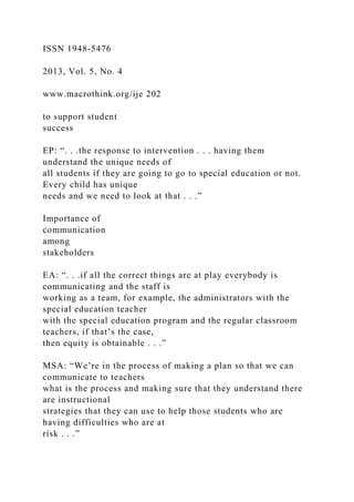 ISSN 1948-5476
2013, Vol. 5, No. 4
www.macrothink.org/ije 202
to support student
success
EP: “. . .the response to intervention . . . having them
understand the unique needs of
all students if they are going to go to special education or not.
Every child has unique
needs and we need to look at that . . .”
Importance of
communication
among
stakeholders
EA: “. . .if all the correct things are at play everybody is
communicating and the staff is
working as a team, for example, the administrators with the
special education teacher
with the special education program and the regular classroom
teachers, if that’s the case,
then equity is obtainable . . .”
MSA: “We’re in the process of making a plan so that we can
communicate to teachers
what is the process and making sure that they understand there
are instructional
strategies that they can use to help those students who are
having difficulties who are at
risk . . .”
 