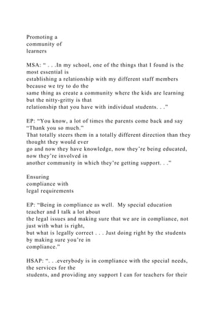 Promoting a
community of
learners
MSA: “ . . .In my school, one of the things that I found is the
most essential is
establishing a relationship with my different staff members
because we try to do the
same thing as create a community where the kids are learning
but the nitty-gritty is that
relationship that you have with individual students. . .”
EP: “You know, a lot of times the parents come back and say
“Thank you so much.”
That totally steers them in a totally different direction than they
thought they would ever
go and now they have knowledge, now they’re being educated,
now they’re involved in
another community in which they’re getting support. . .”
Ensuring
compliance with
legal requirements
EP: “Being in compliance as well. My special education
teacher and I talk a lot about
the legal issues and making sure that we are in compliance, not
just with what is right,
but what is legally correct . . . Just doing right by the students
by making sure you’re in
compliance.”
HSAP: “. . .everybody is in compliance with the special needs,
the services for the
students, and providing any support I can for teachers for their
 
