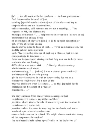 “. . . we all work with the teachers . . . to have patience or
find intervention instead of just
sending [special needs students] out of the class and try to
suspend them and do interventions,
call a counselor, call parents and set up a meeting . . .” In
regards to RtI, the elementary
principal remarked, “ . . . response to intervention [allows us to]
understand the unique needs
of all students if they are going to go to special education or
not. Every child has unique
needs and we need to look at that. . . .” For communication, the
middle school administrator
said, “We’re in the process of making a plan so that we can
communicate to teachers . . .
there are instructional strategies that they can use to help those
students who are having
difficulties who are at risk. . . .” Finally, the elementary
administrator said about
mainstreaming, “. . . [when] I was a second year teacher [I
mainstreamed] an autistic young
girl in my classroom. It was an opportunity for me as a
classroom teacher [to] be a part of the
process and learn what it’s about . . . so that [special needs
children] can be a part of a regular
classroom. . . .”
We may surmise from these various examples that
transformative leaders, regardless of their
position, share similar levels of sensitivity and inclination to
transformative leadership
practices when it comes to meeting the academic and social
needs of special needs students to
ensure their success in school. We might also remark that many
of the responses for each of
the numbered labels relate specifically to the inclusion of
 