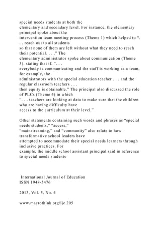 special needs students at both the
elementary and secondary level. For instance, the elementary
principal spoke about the
intervention team meeting process (Theme 1) which helped to “.
. . reach out to all students
so that none of them are left without what they need to reach
their potential. . . .” The
elementary administrator spoke about communication (Theme
3), stating that if, “. . .
everybody is communicating and the staff is working as a team,
for example, the
administrators with the special education teacher . . . and the
regular classroom teachers . . .
then equity is obtainable.” The principal also discussed the role
of PLCs (Theme 4) in which
“. . . teachers are looking at data to make sure that the children
who are having difficulty have
access to the curriculum at their level.”
Other statements containing such words and phrases as “special
needs students,” “access,”
“mainstreaming,” and “community” also relate to how
transformative school leaders have
attempted to accommodate their special needs learners through
inclusive practices. For
example, the middle school assistant principal said in reference
to special needs students
International Journal of Education
ISSN 1948-5476
2013, Vol. 5, No. 4
www.macrothink.org/ije 205
 