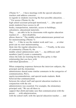 (Theme 5) “. . . I have meetings with the special education
teachers and address concerns . . .
in regards to students receiving the best possible education. . .
.” For access (Theme 6), the
high school assistant principal mentioned, “. . . [the special
needs students] have access to all
books, transportation, materials, access to buildings,
calculators, educational materials.
They . . . are able to be in classrooms with regular education
teachers if . . . their disability
allows them to.” The middle school administrator pointed out
for mainstreaming (Theme 7)
that, “. . . I like to see the student work and I see . . . at what
point can we start mainstreaming
them into the regular education class. . . .” Finally, in the area
of community (Theme 8), the
middle school administrator said, “. . . my different staff
members [and I] create a community
where the kids are learning but the nitty-gritty is that
relationship that you have with
individual students. . . .”
When comparing responses between the interview subjects, the
principal and the elementary
administrator shared some similar comments in the categories of
communication, PLCs,
equity/accommodations, and special needs students. Both
believed that communication
between the school staff and special education teachers in
conjunction with the site
administrators was essential. For example, the elementary
principal said, “We are all there to
support that child and make sure that communication with the
parent . . . with administration,
with the school staff, with the special education teacher . . . and
 