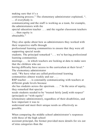 making sure that it’s a
continuing process.” The elementary administrator explained, “.
. . if everybody is
communicating and the staff is working as a team, for example,
the administrators with the
special education teacher . . . and the regular classroom teachers
. . . then equity is
obtainable.”
They also spoke about how as administrators they worked with
their respective staffs through
professional learning communities to ensure that they were all
supporting special needs
students. The principal remarked “. . . we’re having professional
learning communities
meetings . . . in which teachers are looking at data to make sure
that the children who are
having difficulty have access to the curriculum at their level.”
The elementary administrator
said, “We have what are called professional learning
communities almost weekly and our . . .
RSP teacher . . . is constantly communicating with teachers at
different grade levels because
she has students across the spectrum. . . .” In the area of equity,
they remarked that special
needs students needed to be “treated fairly [and] with respect”
(principal) or “with equity”
(elementary administrator), regardless of their disabilities, and
how important it was to
understand and meet their unique needs as effectively as
possible.
When comparing the middle school administrator’s responses
with those of the high school
assistant principal, the former provided more details for six out
of nine categories than the
 